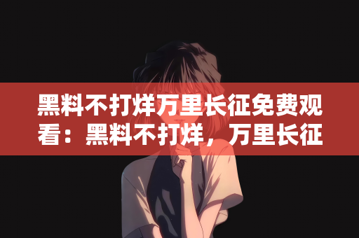黑料不打烊万里长征免费观看：黑料不打烊，万里长征免费观看—历史的真实再现