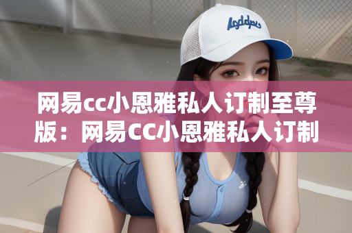 网易cc小恩雅私人订制至尊版：网易CC小恩雅私人订制至尊版，探索个性化游戏的新纪元