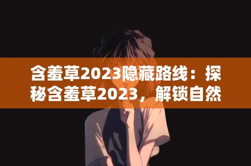 含羞草2023隐藏路线：探秘含羞草2023，解锁自然之美的隐藏路线