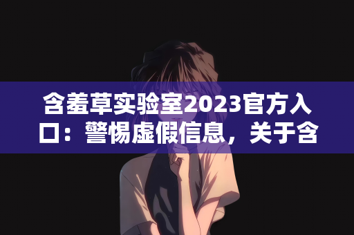含羞草实验室2023官方入口：警惕虚假信息，关于含羞草实验室2023官方入口的澄清与提醒