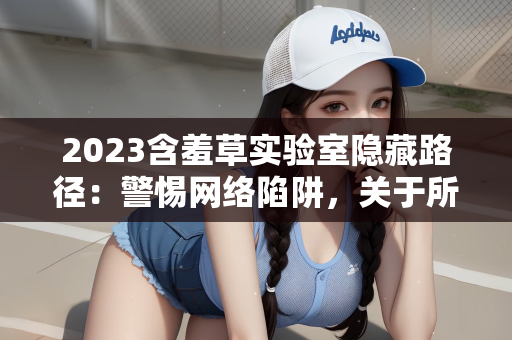 2023含羞草实验室隐藏路径：警惕网络陷阱，关于所谓2023含羞草实验室隐藏路径的警示