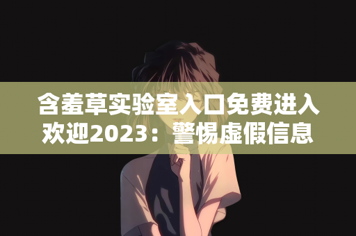 含羞草实验室入口免费进入欢迎2023：警惕虚假信息，关于含羞草实验室入口免费进入欢迎2023的真相揭秘