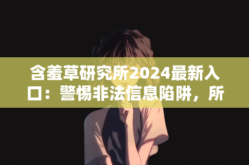 含羞草研究所2024最新入口：警惕非法信息陷阱，所谓含羞草研究所2024最新入口的真相