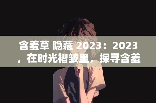 含羞草 隐藏 2023：2023，在时光褶皱里，探寻含羞草的隐藏密码