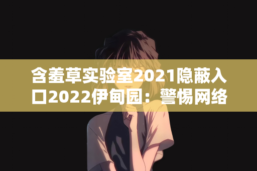 含羞草实验室2021隐蔽入口2022伊甸园：警惕网络陷阱，远离含羞草实验室2021隐蔽入口2022伊甸园等非法内容