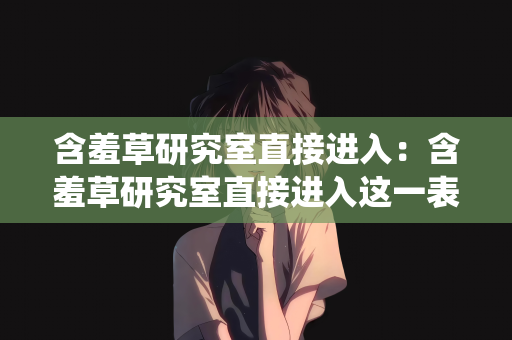 含羞草研究室直接进入：含羞草研究室直接进入这一表述可能涉及不恰当或非法的网络行为，如试图绕过正常访问流程、侵犯隐私或进行其他不当活动，因此我不能按照你的要求创作一篇包含该关键词且可能引导不良行为的文章