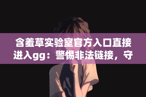 含羞草实验室官方入口直接进入gg：警惕非法链接，守护网络安全—关于含羞草实验室官方入口直接进入gg的警示