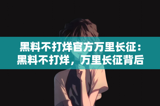 黑料不打烊官方万里长征：黑料不打烊，万里长征背后的故事与启示