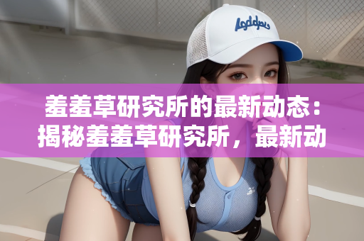 羞羞草研究所的最新动态：揭秘羞羞草研究所，最新动态引领行业新风向