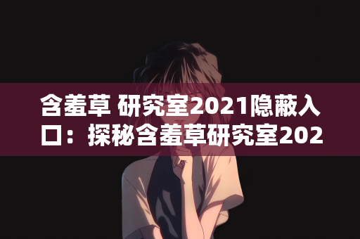 含羞草 研究室2021隐蔽入口：探秘含羞草研究室2021，隐蔽入口背后的科学奥秘