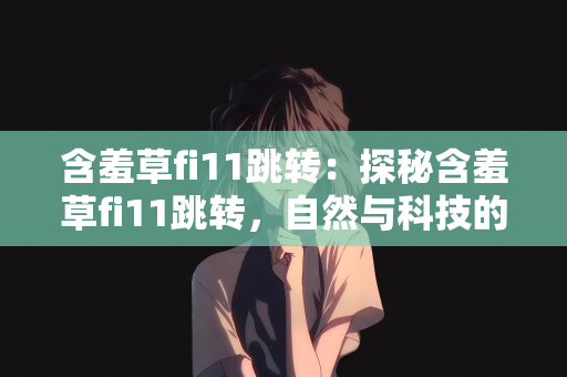 含羞草fi11跳转：探秘含羞草fi11跳转，自然与科技的奇妙交织