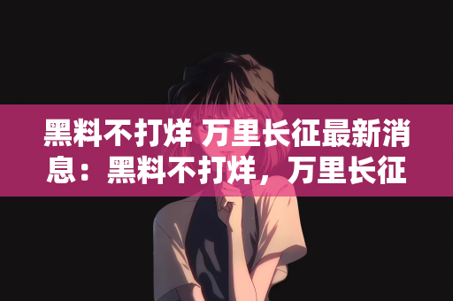 黑料不打烊 万里长征最新消息：黑料不打烊，万里长征的最新消息