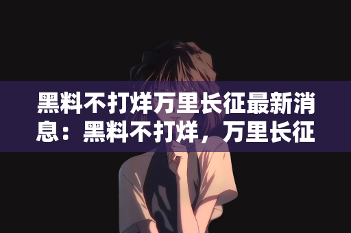 黑料不打烊万里长征最新消息：黑料不打烊，万里长征的最新消息