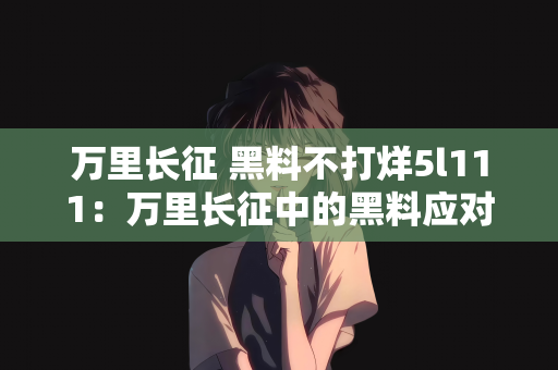 万里长征 黑料不打烊5l111：万里长征中的黑料应对之道，黑料不打烊，正能量永不止步