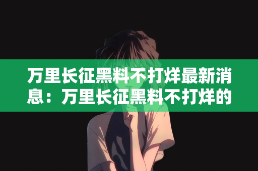 万里长征黑料不打烊最新消息：万里长征黑料不打烊的最新消息