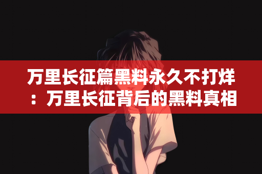 万里长征篇黑料永久不打烊：万里长征背后的黑料真相，永久不打烊的真相探索