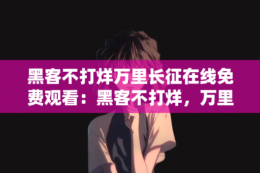 黑客不打烊万里长征在线免费观看：黑客不打烊，万里长征在线免费观看—一场技术与精神的双重盛宴