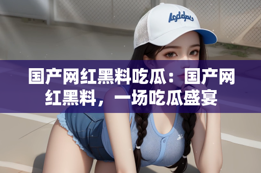 国产网红黑料吃瓜：国产网红黑料，一场吃瓜盛宴