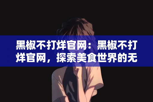 黑椒不打烊官网：黑椒不打烊官网，探索美食世界的无限魅力