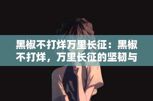 黑椒不打烊万里长征：黑椒不打烊，万里长征的坚韧与毅力