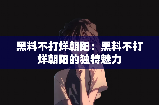 黑料不打烊朝阳：黑料不打烊朝阳的独特魅力