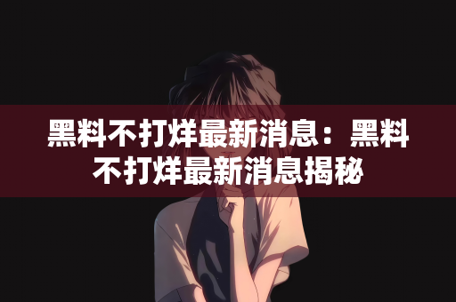 黑料不打烊最新消息：黑料不打烊最新消息揭秘