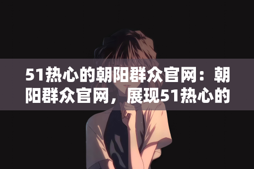 51热心的朝阳群众官网：朝阳群众官网，展现51热心的社区力量