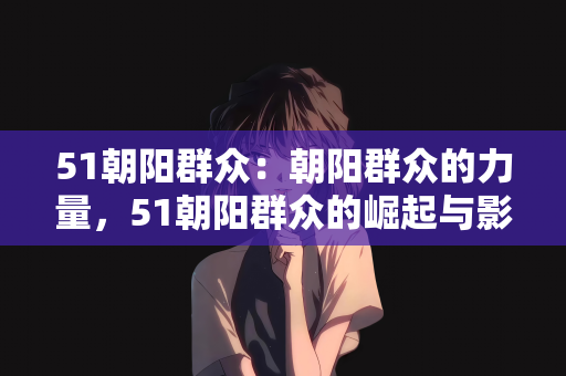 51朝阳群众：朝阳群众的力量，51朝阳群众的崛起与影响