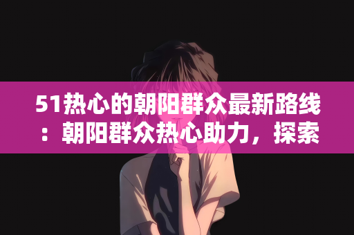 51热心的朝阳群众最新路线：朝阳群众热心助力，探索最新路线—51热心的朝阳群众引领城市新风尚