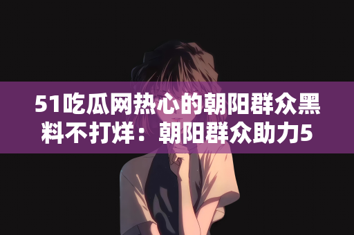 51吃瓜网热心的朝阳群众黑料不打烊：朝阳群众助力51吃瓜网，热心揭示黑料不打烊