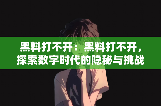 黑料打不开：黑料打不开，探索数字时代的隐秘与挑战