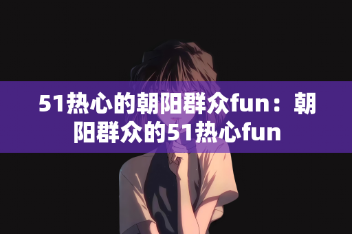 51热心的朝阳群众fun：朝阳群众的51热心fun
