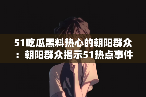 51吃瓜黑料热心的朝阳群众：朝阳群众揭示51热点事件背后的黑料，热心网友掀起吃瓜热潮