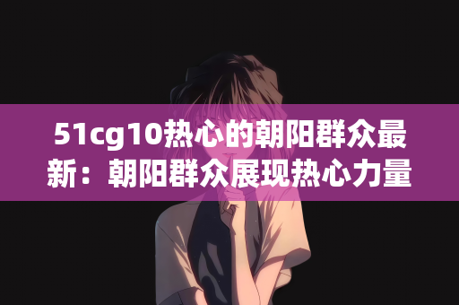 51cg10热心的朝阳群众最新：朝阳群众展现热心力量，51cg10的最新动态