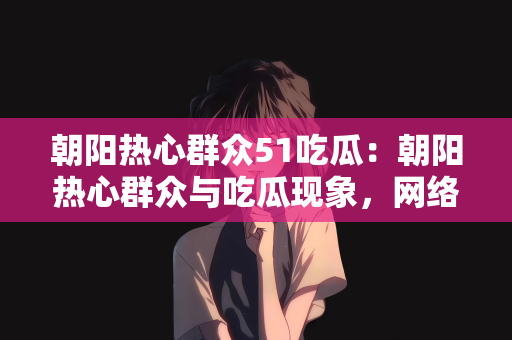 朝阳热心群众51吃瓜：朝阳热心群众与吃瓜现象，网络时代的观察与思考