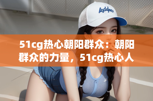 51cg热心朝阳群众：朝阳群众的力量，51cg热心人的身影