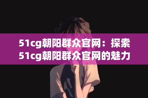 51cg朝阳群众官网：探索51cg朝阳群众官网的魅力与功能