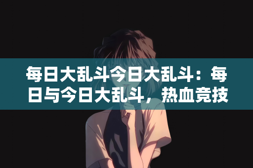 每日大乱斗今日大乱斗：每日与今日大乱斗，热血竞技的激情燃烧