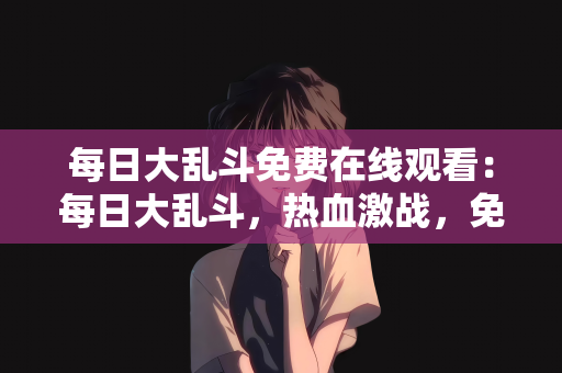 每日大乱斗免费在线观看：每日大乱斗，热血激战，免费在线观看