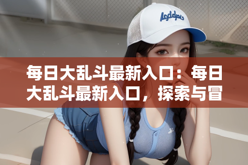每日大乱斗最新入口：每日大乱斗最新入口，探索与冒险的新纪元