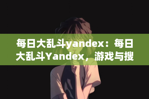 每日大乱斗yandex：每日大乱斗Yandex，游戏与搜索引擎的碰撞火花