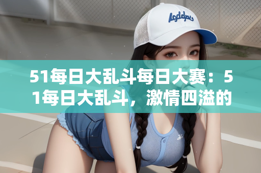 51每日大乱斗每日大赛：51每日大乱斗，激情四溢的每日大赛