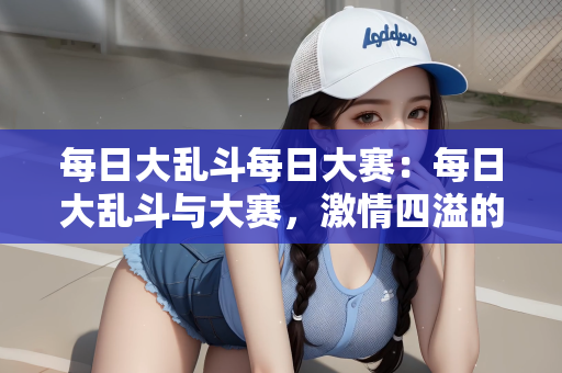 每日大乱斗每日大赛：每日大乱斗与大赛，激情四溢的竞技盛宴