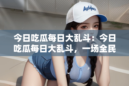 今日吃瓜每日大乱斗：今日吃瓜每日大乱斗，一场全民参与的娱乐盛宴