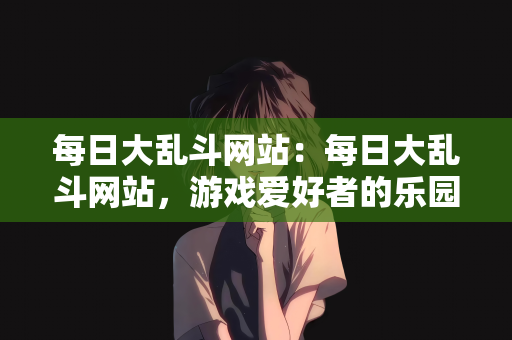 每日大乱斗网站：每日大乱斗网站，游戏爱好者的乐园