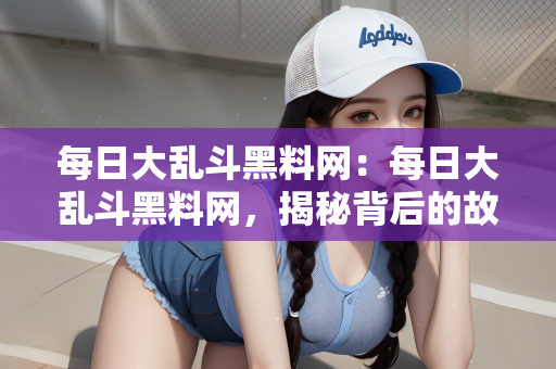 每日大乱斗黑料网：每日大乱斗黑料网，揭秘背后的故事