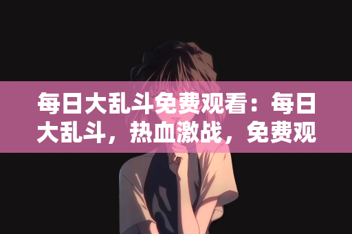 每日大乱斗免费观看：每日大乱斗，热血激战，免费观看