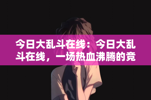 今日大乱斗在线：今日大乱斗在线，一场热血沸腾的竞技盛宴