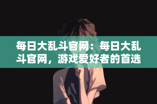每日大乱斗官网：每日大乱斗官网，游戏爱好者的首选之地
