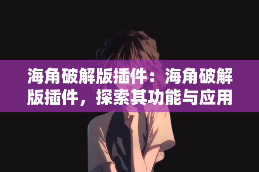 海角破解版插件：海角破解版插件，探索其功能与应用
